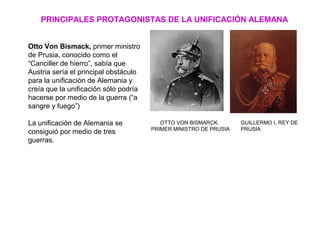 PRINCIPALES PROTAGONISTAS DE LA UNIFICACIÓN ALEMANA
OTTO VON BISMARCK,
PRIMER MINISTRO DE PRUSIA
GUILLERMO I, REY DE
PRUSIA
Otto Von Bismack, primer ministro
de Prusia, conocido como el
“Canciller de hierro”, sabía que
Austria sería el principal obstáculo
para la unificación de Alemania y
creía que la unificación sólo podría
hacerse por medio de la guerra (“a
sangre y fuego”)
La unificación de Alemania se
consiguió por medio de tres
guerras.
 