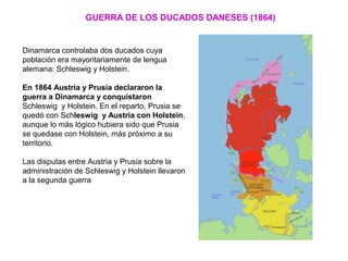GUERRA DE LOS DUCADOS DANESES (1864)
Dinamarca controlaba dos ducados cuya
población era mayoritariamente de lengua
alemana: Schleswig y Holstein.
En 1864 Austria y Prusia declararon la
guerra a Dinamarca y conquistaron
Schleswig y Holstein. En el reparto, Prusia se
quedó con Schleswig y Austria con Holstein,
aunque lo más lógico hubiera sido que Prusia
se quedase con Holstein, más próximo a su
territorio.
Las disputas entre Austria y Prusia sobre la
administración de Schleswig y Holstein llevaron
a la segunda guerra
 