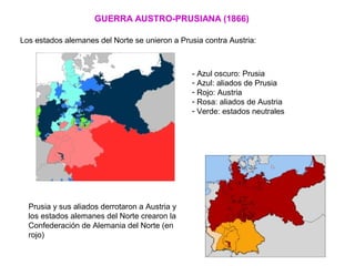 GUERRA AUSTRO-PRUSIANA (1866)
Los estados alemanes del Norte se unieron a Prusia contra Austria:
Prusia y sus aliados derrotaron a Austria y
los estados alemanes del Norte crearon la
Confederación de Alemania del Norte (en
rojo)
- Azul oscuro: Prusia
- Azul: aliados de Prusia
- Rojo: Austria
- Rosa: aliados de Austria
- Verde: estados neutrales
 
