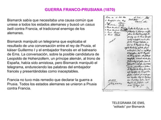 GUERRA FRANCO-PRUSIANA (1870)
Bismarck sabía que necesitaba una causa común que
uniese a todos los estados alemanes y buscó un casus
belli contra Francia, el tradicional enemigo de los
alemanes.
Bismarck manipuló un telegrama que explicaba el
resultado de una conversación entre el rey de Prusia, el
káiser Guillermo I y el embajador francés en el balneario
de Ems. La conversación, sobre la posible candidatura de
Leopoldo de Hohenzollern, un príncipe alemán, al trono de
España, había sido amistosa, pero Bismarck manipuló el
telegrama, endureciendo las palabras del embajador
francés y presentándolas como inaceptables.
Francia no tuvo más remedio que declarar la guerra a
Prusia. Todos los estados alemanes se unieron a Prusia
contra Francia.
TELEGRAMA DE EMS,
“editado” por Bismarck
 
