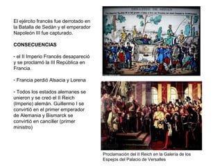 El ejército francés fue derrotado en
la Batalla de Sedán y el emperador
Napoleón III fue capturado.
CONSECUENCIAS
- el II Imperio Francés desapareció
y se proclamó la III República en
Francia.
- Francia perdió Alsacia y Lorena
- Todos los estados alemanes se
unieron y se creó el II Reich
(Imperio) alemán. Guillermo I se
convirtió en el primer emperador
de Alemania y Bismarck se
convirtió en canciller (primer
ministro)
Proclamación del II Reich en la Galería de los
Espejos del Palacio de Versalles
 