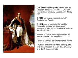 Luis Napoleón Bonaparte, sobrino nieto de
Napoleón Bonaparte, desempeñó un papel
importante en la historia europea entre 1850 y
1870.
En 1850 fue elegido presidente de la 2ª
República en Francia.
En 1852, tras un plebiscito, fue elegido
Emperador y pasó a ser denominado
Napoleón III. El 2ª Imperio francés se extendió
entre 1852 y 1871.
Napolen III tuvo un papel importante en las
unificaciones de Italia y Alemania:
- apoyó la lucha de los italianos contra Austria
- tuvo que enfrentarse a Prusia y esta guerra
llevó a la unificación definitiva de Alemania y
al fin del 2º Imperio francés.
 