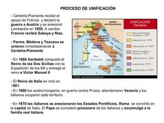 - En 1866 los austro-húngaros, en guerra contra Prusia, abandonaron Venecia y los
italianos ocuparon este territorio.
- En 1870 los italianos se anexionaron los Estados Pontificios. Roma se convirtió en
la capital de Italia. El Papa se consideró prisionero de los italianos y excomulgó a la
familia real italiana.
- Cerdeña-Piamonte recibió el
apoyo de Francia y declaró la
guerra a Austria y se anexionó
Lombardía en 1859. A cambio
Francia recibió Saboya y Niza.
- Parma, Módena y Toscana se
unieron inmediatamente a
Cerdeña-Piamonte
- En 1860 Garibaldi conquistó el
Reino de las Dos Sicilias con la
Expedición de los Mil y entregó el
reino a Víctor Manuel II
- El Reino de Italia se creó en
1861.
PROCESO DE UNIFICACIÓN
 
