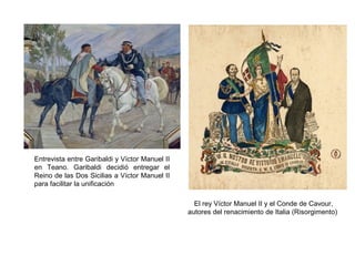 Entrevista entre Garibaldi y Víctor Manuel II
en Teano. Garibaldi decidió entregar el
Reino de las Dos Sicilias a Víctor Manuel II
para facilitar la unificación
El rey Víctor Manuel II y el Conde de Cavour,
autores del renacimiento de Italia (Risorgimento)
 