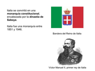 Bandera del Reino de Italia
Víctor Manuel II, primer rey de Italia
Italia se convirtió en una
monarquía constitucional,
encabezada por la dinastía de
Saboya.
Italia fue una monarquía entre
1851 y 1946.
 