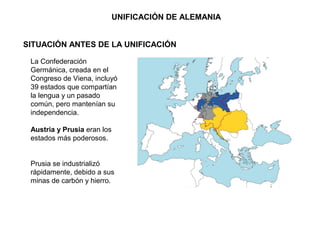 SITUACIÓN ANTES DE LA UNIFICACIÓN
La Confederación
Germánica, creada en el
Congreso de Viena, incluyó
39 estados que compartían
la lengua y un pasado
común, pero mantenían su
independencia.
Austria y Prusia eran los
estados más poderosos.
Prusia se industrializó
rápidamente, debido a sus
minas de carbón y hierro.
UNIFICACIÓN DE ALEMANIA
 