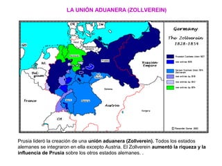 Prusia lideró la creación de una unión aduanera (Zollverein). Todos los estados
alemanes se integraron en ella excepto Austria. El Zollverein aumentó la riqueza y la
influencia de Prusia sobre los otros estados alemanes. .
LA UNIÓN ADUANERA (ZOLLVEREIN)
 