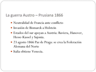 La guerra Austro – Prusiana 1866 Neutralidad de Francia ante conflicto Invasión de Bismarck a Holstein Estados del sur apoyan a Austria: Baviera, Hanover, Hesse-Kassel y Sajonia. 23 agosto 1866 Paz de Praga: se crea la Federación Alemana del Norte Italia obtiene Venecia. 