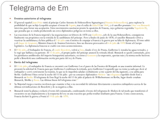 Telegrama de Em Eventos anteriores al telegrama  El general español  Juan Prim  visitó al príncipe Carlos Antonio de Hohenzollern-Sigmaringen ( Dinastía Hohenzollern ), para explorar la posibilidad de que su hijo Leopoldo aceptase el trono de  España , tras el exilio de  Isabel II  en  1868 , y el canciller prusiano  Otto von Bismarck  intervino para forzar una aceptación. Estos movimientos suscitaron pronto la oposición de Francia, cuyo gobierno regentaba  Napoleón III , que pensaba que se estaba produciendo un cerco diplomático peligroso en torno a ellos. Las reacciones de la Francia imperial y las negociaciones en febrero de 1870 con  Guillermo , jefe de la casa Hohenzollern, consiguieron finalmente sus propósitos con la retirada de la candidatura del príncipe. Pero a finales de junio de 1870, el canciller Bismarck volvió a reactivar la candidatura y la hizo pública el  2 de julio  con el motivo de empujar a Francia a la guerra por su falta de diplomacia. El tono subió y el  duque de Gramont , Ministro francés de Asuntos Exteriores, hizo un discurso provocativo el  6 de julio  de  1870  frente al Cuerpo legislativo. La diplomacia francesa se exaltó con estos acontecimientos. El  9 de julio , el Embajador de Francia, el  conde Benedetti , volvió a  Ems , donde el rey de Prusia, Guillermo I, tomaba las aguas termales, y le rogó que hablara a su pariente. El  12 de julio , el propio padre del príncipe anunció la retirada oficial. Bismarck se quedó contrariado, pero los partidarios antiliberales del imperio bonapartista autoritario, en torno a  Gramont  y la emperatriz, querían más y la misma noche hicieron pedir a Benedetti una confirmación escrita por parte del rey de Prusia. Envío del telegrama  El  13 de julio , el embajador de Francia se encontró con Guillermo I en el paseo de las Fuentes del Kurpark en una reunión informal. Le presentó la solicitud de Francia para que Guillermo I confirmara la retirada, pero Guillermo I respondió que no tenía ya nada que decir al embajador y cerró cortésmente la reunión, lo que no le impediría saludar cordialmente a éste a partir del día siguiente, a su salida para Berlín. Guillermo I hizo enviar la noche del 13 de julio - por su consejero diplomático  Abeken  - un  telegrama  expedido desde Ems a Bismarck en  Berlín . El telegrama de Ems llegó la noche del 13 de julio al palacio de Wilhelmstrasse en Berlín, lugar donde cenaban Bismarck, Moltke y  Roon . Las últimas líneas del telegrama eran: [1] Su Majestad ruega a vuestra excelencia que examine si hay o no necesidad de informar directamente a nuestros embajadores acerca de las últimas reivindicaciones de Benedetti y de su negativa a ellas. Bismarck tomó la pluma y redactó el texto del comunicado, condensando el texto del telegrama de Abeken de tal modo que transformó el encuentro en un emplazamiento y la respuesta del rey en una reacción que podía resultar insultante para Francia. Como consecuencia, Francia declaró la guerra a Prusia el  19 de julio  de  1870 . 