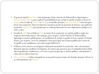 El general español  Juan Prim  visitó al príncipe Carlos Antonio de Hohenzollern-Sigmaringen ( Dinastía Hohenzollern ), para explorar la posibilidad de que su hijo Leopoldo aceptase el trono de  España , tras el exilio de  Isabel II  en  1868 , y el canciller prusiano  Otto von Bismarck  intervino para forzar una aceptación. Estos movimientos suscitaron pronto la oposición de Francia, cuyo gobierno regentaba  Napoleón III , que pensaba que se estaba produciendo un cerco diplomático peligroso en torno a ellos. En julio de  1870  fue recibida en  París  la noticia de la aceptación. La opinión pública exigió una respuesta del Estado francés. Sin embargo, poco después, Carlos Antonio de Hohenzollern-Sigmarigen renunció públicamente a la candidatura de su hijo Leopoldo al trono español. El Estado francés, por su parte, envió un embajador a Ems para lograr una renuncia pública por escrito de Leopoldo a esta candidatura, a lo cual se negó Guillermo I. El Káiser envió entonces un telegrama a Bismarck narrándole lo acontecido. Ante esta situación, Bismarck optó por modificar el telegrama, de manera que pareciese que el embajador francés había sido despedido por Guillermo I, y lo envió a la prensa para que se hiciese público, soliviantando si cabía más los ánimos franceses.  Otto von Bismarck  había conseguido la excusa perfecta para reunir a los Estados alemanes del sur en su enfrentamiento con  Francia . 