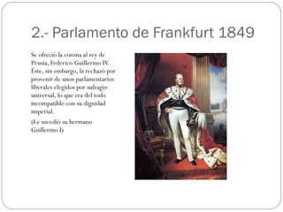 2.- Parlamento de Frankfurt 1849 Se ofreció la corona al rey de Prusia, Federico Guillermo IV. Éste, sin embargo, la rechazó por provenir de unos parlamentarios liberales elegidos por sufragio universal, lo que era del todo incompatible con su dignidad imperial. (Le sucedió su hermano Guillermo I) 