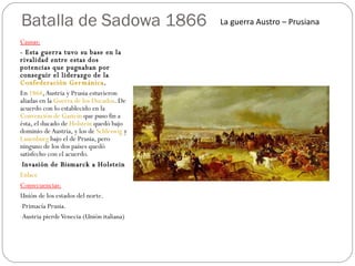 Batalla de Sadowa 1866 Causas: - Esta guerra tuvo su base en la rivalidad entre estas dos potencias que pugnaban por conseguir el liderazgo de la  Confederación Germánica .  En  1864 , Austria y Prusia estuvieron aliadas en la  Guerra de los Ducados . De acuerdo con lo establecido en la  Convención de Gastein  que puso fin a ésta, el ducado de  Holstein  quedó bajo dominio de Austria, y los de  Schleswig  y  Lauenburg  bajo el de Prusia, pero ninguno de los dos países quedó satisfecho con el acuerdo. Invasión de Bismarck a Holstein Enlace Consecuencias: Unión de los estados del norte. Primacía Prusia. Austria pierde Venecia (Unión italiana) La guerra Austro – Prusiana  