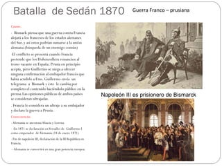 Batalla  de Sedán 1870 Causas:. -  Bismark piensa que una guerra contra Francia alejará a los franceses de los estados alemanes del Sur, y así estos podrían sumarse a la unión alemana.(búsqueda de un enemigo común) El conflicto se presenta cuando Francia pretende que los Hohenzollern renuncien al trono vacante en España. Prusia en principio acepta, pero Guillermo se niega a ofrecer ninguna confirmación al embajador francés que había acudido a Ems. Guillermo envía  un  telegrama  a  Bismark y éste  le cambia por completo el contenido haciéndolo público en la prensa.Las opiniones públicas de ambos países se consideran ultrajadas.  . Francia lo considera un ultraje a su embajador  y declara la guerra a Prusia. Consecuencias. - Alemania se anexiona Alsacia y Lorena.  En 1871 se declaración en Versalles de  Guillermo I como emperador  de Alemania (18 de enero 1871)  Fin de napoleón III, declaración de la III República en Francia. - Alemania se convertirá en una gran potencia europea. Napoleón III es prisionero de Bismarck Guerra Franco – prusiana  