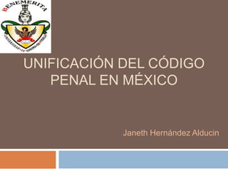 UNIFICACIÓN DEL CÓDIGO
PENAL EN MÉXICO
Janeth Hernández Alducin
 