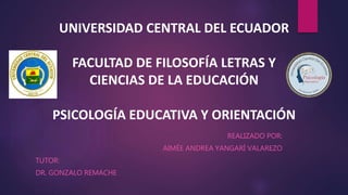 UNIVERSIDAD CENTRAL DEL ECUADOR
FACULTAD DE FILOSOFÍA LETRAS Y
CIENCIAS DE LA EDUCACIÓN
PSICOLOGÍA EDUCATIVA Y ORIENTACIÓN
REALIZADO POR:
AIMÉE ANDREA YANGARÍ VALAREZO
TUTOR:
DR. GONZALO REMACHE
 