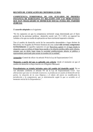 REUNIÓN DE UNIFICACIÓN DE CRITERIOS 2/2/2018:
COMPETENCIA TERRITORIAL DE LOS JUZGADOS DE PRIMERA
INSTANCIA DE BARCELONA EN RELACIÓN CON LAS MERCANTILES
QUE HAN TRASLADADO SU DOMICILIO SOCIAL FUERA DEL PARTIDO
JUDICIAL
El acuerdo adoptado es el siguiente:
“En los supuestos en que la competencia territorial venga determinada por el fuero
general de las personas jurídicas –domicilio social- (art. 51.1 LEC), en especial los
verbales a los que no resulte de aplicación un fuero territorial imperativo distinto:
Tras el cambio de domicilio social de las mercantiles demandadas a lugar distinto de
Barcelona, los Juzgados de Primera Instancia de esta ciudad sólo seremos competentes
territorialmente en aquellos supuestos en que Barcelona capital sea el lugar donde la
situación a que se refiera el litigio haya nacido o la relación jurídica deba surtir efectos,
siempre que en dicho lugar tenga la sociedad establecimiento abierto al público o
representante autorizado para actuar en nombre de la entidad”.
Actuación: Control de oficio vía artículo 58 de la Ley de Enjuiciamiento Civil.
Momento a partir del que es aplicable este criterio: desde el momento en que el
cambio de domicilio se haya inscrito en el Registro Mercantil.
Procedimientos en trámite iniciados antes del cambio del domicilio social: No se
ven afectados conforme al artículo 411 de la Ley de Enjuiciamiento Civil: “Las
alteraciones que una vez iniciado el proceso, se produzcan en cuanto al domicilio de las
partes, la situación de la cosa litigiosa y el objeto del juicio no modificarán la
jurisdicción y la competencia, que se determinarán según lo que se acredite en el
momento inicial de la litispendencia”.
 