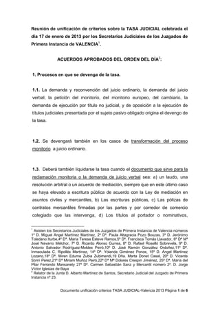 Reunión de unificación de criterios sobre la TASA JUDICIAL celebrada el
día 17 de enero de 2013 por los Secretarios Judiciales de los Juzgados de
Primera Instancia de VALENCIA1.


               ACUERDOS APROBADOS DEL ORDEN DEL DÍA2:


1. Procesos en que se devenga de la tasa.


1.1. La demanda y reconvención del juicio ordinario, la demanda del juicio
verbal, la petición del monitorio, del monitorio europeo, del cambiario, la
demanda de ejecución por título no judicial, y de oposición a la ejecución de
títulos judiciales presentada por el sujeto pasivo obligado origina el devengo de
la tasa.



1.2. Se devengará también en los casos de transformación del proceso
monitorio a juicio ordinario.



1.3. Deberá también liquidarse la tasa cuando el documento que sirve para la
reclamación monitoria o la demanda de juicio verbal sea: a) un laudo, una
resolución arbitral o un acuerdo de mediación, siempre que en este último caso
se haya elevado a escritura pública de acuerdo con la Ley de mediación en
asuntos civiles y mercantiles, b) Las escrituras públicas, c) Las pólizas de
contratos mercantiles firmadas por las partes y por corredor de comercio
colegiado que las intervenga, d) Los títulos al portador o nominativos,


1
  Asisten los Secretarios Judiciales de los Juzgados de Primera Instancia de Valencia números
1º D. Miguel Angel Martínez Martínez, 2º Dª. Paula Altagracia Pozo Bouzas, 3º D. Jerónimo
Toledano Iturbe,4º Dª. María Teresa Esteve Ramos,5º Dª. Francisca Tomás Llavador, 6º Dª Mª
José Navarro Melchor, 7º D. Ricardo Alonso Gurrea, 8º D. Rafael Roselló Sobrevela, 9º D.
Antonio Salvador Rodríguez-Moldes Peiró,10º D. José Ramón González Ordoñez,11º Dª.
Inmaculada C. Ripollés Martínez, 14º Dª. Yolanda Giménez Ponce, 15º D. Ángel Martínez
Lozano,18º Dª. Miren Edurne Zubia Zubimendi,19 Dña. Marta Donet Casal, 20º D. Vicente
Sorní Pérez,21º Dª Miriam Muñoz Peiró,22º Dª Mª Dolores Crespin Jiménez, 25º Dª. María del
Pilar Ferrando Mansanety 27º Dª. Carmen Sebastián Sanz y Mercantil número 2º. D. Jorge
Víctor Iglesias de Baya
2
  Relator de la Junta D. Alberto Martínez de Santos, Secretario Judicial del Juzgado de Primera
Instancia nº 23.


                 Documento unificación criterios TASA JUDICIAL-Valencia 2013 Página 1 de 6
 