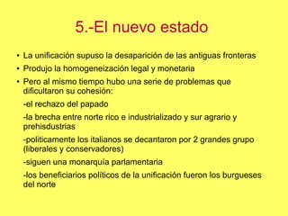 5.-El nuevo estado
●

La unificación supuso la desaparición de las antiguas fronteras

●

Produjo la homogeneización legal y monetaria

●

Pero al mismo tiempo hubo una serie de problemas que
dificultaron su cohesión:
-el rechazo del papado
-la brecha entre norte rico e industrializado y sur agrario y
prehisdustrias
-politicamente los italianos se decantaron por 2 grandes grupo
(liberales y conservadores)
-siguen una monarquía parlamentaria
-los beneficiarios políticos de la unificación fueron los burgueses
del norte

 