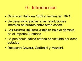 0.- Introducción
●
●

●

●

●

Ocurre en Italia en 1859 y termina en 1871.
Se desarrolla gracias a las revoluciones
liberales anteriores entre otras cosas.
Los estados italianos estaban bajo el dominio
de el Imperio Austriaco.
La península Itálica estaba constituida por ocho
estados
Destacan Cavour, Garibaldi y Mazzini.

 