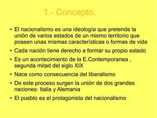 1.- Concepto.
●

●

●

●

●

●

El nacionalismo es una ideología que pretende la
unión de varios estados de un mismo territorio que
poseen unas mismas características o formas de vida
Cada nación tiene derecho a formar su propio estado
Es un acontecimiento de la E.Contemporanea ,
segunda mitad del siglo XIX
Nace como consecuencia del liberalismo
De este proceso surgen la unión de dos grandes
naciones: Italia y Alemania
El pueblo es el protagonista del nacionalismo

 