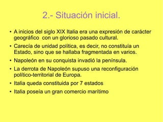 2.- Situación inicial.
●

●

●

●

A inicios del siglo XIX Italia era una expresión de carácter
geográfico con un glorioso pasado cultural.
Carecía de unidad política, es decir, no constituía un
Estado, sino que se hallaba fragmentada en varios.
Napoleón en su conquista invadió la península.
La derrota de Napoleón supuso una reconfiguración
político-territorial de Europa.

●

Italia queda constituida por 7 estados

●

Italia poseía un gran comercio marítimo

 