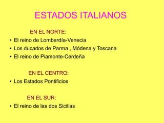 ESTADOS ITALIANOS
EN EL NORTE:
●

El reino de Lombardía-Venecia

●

Los ducados de Parma , Módena y Toscana

●

El reino de Piamonte-Cerdeña
EN EL CENTRO:

●

Los Estados Pontificios
EN EL SUR:

●

El reino de las dos Sicilias

 
