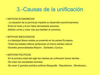 3.-Causas de la unificación
●

MOTIVOS ECONÓMICOS
- La situación de la península impedía su desarrollo económicamente.
-Entre el norte y el sur habia demasiadas aduanas.
-Debían unirse y crear vías que faciliten el comercio.

●

MOTIVOS IDEOLÓGICOS
-La ideología liberar estaba ya presente en los países Europeos.
-Todos los estados itálicos pertenecen al mismo estrato cultural.
-Grandes personalidades:Mazzini , Garibaldi y Cavour.

●

MOTIVOS POLÍTICOS
-En la primera mitad del siglo los intentos de unificación fueron déviles .
-Se crean las sociedades secretas.
-Se crean 3 grandes partidos políticos:Neoguelfo , Republicano , Monárquico .

 