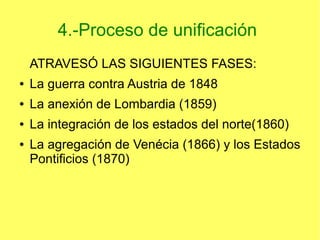 4.-Proceso de unificación
ATRAVESÓ LAS SIGUIENTES FASES:
●

La guerra contra Austria de 1848

●

La anexión de Lombardia (1859)

●

La integración de los estados del norte(1860)

●

La agregación de Venécia (1866) y los Estados
Pontificios (1870)

 
