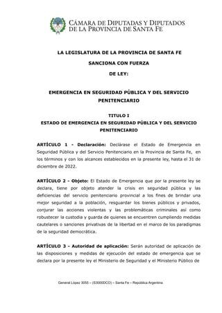 LA LEGISLATURA DE LA PROVINCIA DE SANTA FE
SANCIONA CON FUERZA
DE LEY:
EMERGENCIA EN SEGURIDAD PÚBLICA Y DEL SERVICIO
PENITENCIARIO
TITULO I
ESTADO DE EMERGENCIA EN SEGURIDAD PÚBLICA Y DEL SERVICIO
PENITENCIARIO
ARTÍCULO 1 - Declaración: Declárase el Estado de Emergencia en
Seguridad Pública y del Servicio Penitenciario en la Provincia de Santa Fe, en
los términos y con los alcances establecidos en la presente ley, hasta el 31 de
diciembre de 2022.
ARTÍCULO 2 - Objeto: El Estado de Emergencia que por la presente ley se
declara, tiene por objeto atender la crisis en seguridad pública y las
deficiencias del servicio penitenciario provincial a los fines de brindar una
mejor seguridad a la población, resguardar los bienes públicos y privados,
conjurar las acciones violentas y las problemáticas criminales así como
robustecer la custodia y guarda de quienes se encuentren cumpliendo medidas
cautelares o sanciones privativas de la libertad en el marco de los paradigmas
de la seguridad democrática.
ARTÍCULO 3 - Autoridad de aplicación: Serán autoridad de aplicación de
las disposiciones y medidas de ejecución del estado de emergencia que se
declara por la presente ley el Ministerio de Seguridad y el Ministerio Público de
General López 3055 – (S3000DCO) – Santa Fe – República Argentina
 
