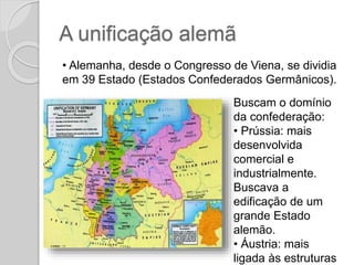 A unificação alemã
• Alemanha, desde o Congresso de Viena, se dividia
em 39 Estado (Estados Confederados Germânicos).
Buscam o domínio
da confederação:
• Prússia: mais
desenvolvida
comercial e
industrialmente.
Buscava a
edificação de um
grande Estado
alemão.
• Áustria: mais
ligada às estruturas
 