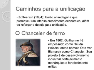 Caminhos para a unificação
• Zollverein (1834): União alfandegária que
promoveu um intenso crescimento econômico, além
de reforçar o desejo pela unificação.
• Em 1862, Guilherme I é
empossado como Rei da
Prússia, então nomeia Otto Von
Bismarck como Chanceler. Seu
projeto é de desenvolvimento
industrial, fortalecimento
monárquico e fortalecimento
militar.
 