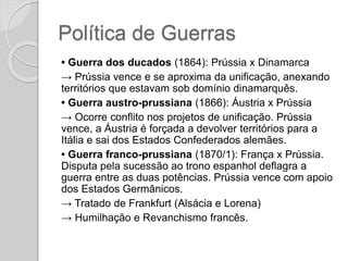 Política de Guerras
• Guerra dos ducados (1864): Prússia x Dinamarca
→ Prússia vence e se aproxima da unificação, anexando
territórios que estavam sob domínio dinamarquês.
• Guerra austro-prussiana (1866): Áustria x Prússia
→ Ocorre conflito nos projetos de unificação. Prússia
vence, a Áustria é forçada a devolver territórios para a
Itália e sai dos Estados Confederados alemães.
• Guerra franco-prussiana (1870/1): França x Prússia.
Disputa pela sucessão ao trono espanhol deflagra a
guerra entre as duas potências. Prússia vence com apoio
dos Estados Germânicos.
→ Tratado de Frankfurt (Alsácia e Lorena)
→ Humilhação e Revanchismo francês.
 