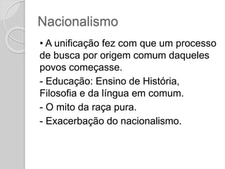 Nacionalismo
• A unificação fez com que um processo
de busca por origem comum daqueles
povos começasse.
- Educação: Ensino de História,
Filosofia e da língua em comum.
- O mito da raça pura.
- Exacerbação do nacionalismo.
 