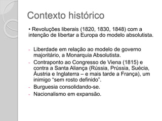 Contexto histórico
• Revoluções liberais (1820, 1830, 1848) com a
intenção de libertar a Europa do modelo absolutista.
- Liberdade em relação ao modelo de governo
majoritário, a Monarquia Absolutista.
- Contraponto ao Congresso de Viena (1815) e
contra a Santa Aliança (Rússia, Prússia, Suécia,
Áustria e Inglaterra – e mais tarde a França), um
inimigo “sem rosto definido”.
- Burguesia consolidando-se.
- Nacionalismo em expansão.
 