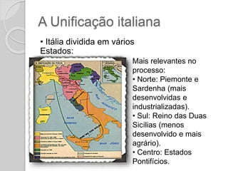A Unificação italiana
• Itália dividida em vários
Estados:
Mais relevantes no
processo:
• Norte: Piemonte e
Sardenha (mais
desenvolvidas e
industrializadas).
• Sul: Reino das Duas
Sicílias (menos
desenvolvido e mais
agrário).
• Centro: Estados
Pontifícios.
 