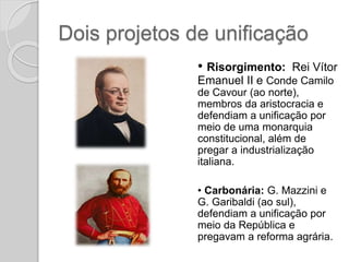 Dois projetos de unificação
• Risorgimento: Rei Vítor
Emanuel II e Conde Camilo
de Cavour (ao norte),
membros da aristocracia e
defendiam a unificação por
meio de uma monarquia
constitucional, além de
pregar a industrialização
italiana.
• Carbonária: G. Mazzini e
G. Garibaldi (ao sul),
defendiam a unificação por
meio da República e
pregavam a reforma agrária.
 
