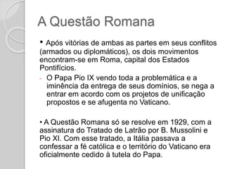 A Questão Romana
• Após vitórias de ambas as partes em seus conflitos
(armados ou diplomáticos), os dois movimentos
encontram-se em Roma, capital dos Estados
Pontifícios.
- O Papa Pio IX vendo toda a problemática e a
iminência da entrega de seus domínios, se nega a
entrar em acordo com os projetos de unificação
propostos e se afugenta no Vaticano.
• A Questão Romana só se resolve em 1929, com a
assinatura do Tratado de Latrão por B. Mussolini e
Pio XI. Com esse tratado, a Itália passava a
confessar a fé católica e o território do Vaticano era
oficialmente cedido à tutela do Papa.
 