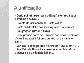 A unificação
• Garibaldi retira-se (para o Brasil) e entrega seus
domínios a Cavour.
• Projeto de unificação do Norte vence.
• Parte sul da Itália continua agrária e miserável
- Emigrações (Brasil e EUA).
• Com grande parte do território sob seus domínios,
Victor Emanuel II foi proclamado rei da Itália, em
1861.
- Veneza foi incorporada no ano de 1866 e em 1870,
o território de Roma foi anexado, completando o
processo de unificação italiana.
 