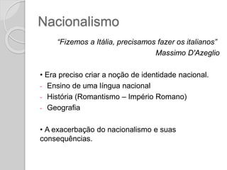 Nacionalismo
“Fizemos a Itália, precisamos fazer os italianos”
Massimo D'Azeglio
• Era preciso criar a noção de identidade nacional.
- Ensino de uma língua nacional
- História (Romantismo – Império Romano)
- Geografia
• A exacerbação do nacionalismo e suas
consequências.
 