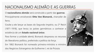 NACIONALISMO ALEMÃO E AS GUERRAS
O nacionalismo alemão será construído a partir das guerras.
Principalmente envolvendo Otto Von Bismarck, chanceler de
ferro.
Coube a ele lançar as bases do Segundo Império, ou 2º Reich
(1871-1918), que levou os países germânicos a conhecer a
existência de um Estado nacional único.
Para formar a unidade alemã, Bismarck desprezou os recursos
do liberalismo político, preferindo a política da força.
Em 1862 Bismarck foi nomeado primeiro-ministro e ministro
dos Negócios Estrangeiros de Guilherme I, rei da Prússia.
 