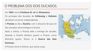 O PROBLEMA DOS DOIS DUCADOS.
Em 1863 morre Cristiano IX, rei da Dinamarca.
Os príncipes dos ducados de Schleswig e Holstein
decidiram se tornar independentes.
A Prússia se alia a Áustria, com o discurso de que um
dos ducados seria entregue a Áustria.
Após a vitória, a Prússia adia a entrega do ducado,
fazendo a Áustria declarar guerra a Prússia, como
Bismarck queria. Temos aí a Guerra das Sete
Semanas.
A Prússia vence a Áustria, que assina a paz.
 