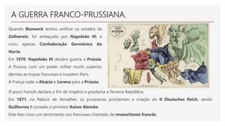 A GUERRA FRANCO-PRUSSIANA.
Quando Bismarck tentou unificar os estados da
Zollverein, foi ameaçado por Napoleão III, e
criou apenas Confederação Germânica do
Norte.
Em 1870, Napoleão III declara guerra a Prússia.
A Prússia, com um poder militar muito superior,
derrota as tropas francesas e invadem Paris.
A França cede a Alsácia e Lorena para a Prússia.
O povo francês declara o fim do Império e proclama a Terceira República.
Em 1871, no Palácio de Versalhes, os prussianos proclamam a criação do II Deutsches Reich, sendo
Guilherme I coroado o primeiro Kaiser Alemão.
Este fato criou um sentimento nos franceses chamado de revanchismo francês.
 