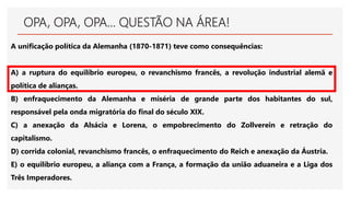 OPA, OPA, OPA... QUESTÃO NA ÁREA!
A unificação política da Alemanha (1870-1871) teve como consequências:
A) a ruptura do equilíbrio europeu, o revanchismo francês, a revolução industrial alemã e
política de alianças.
B) enfraquecimento da Alemanha e miséria de grande parte dos habitantes do sul,
responsável pela onda migratória do final do século XIX.
C) a anexação da Alsácia e Lorena, o empobrecimento do Zollverein e retração do
capitalismo.
D) corrida colonial, revanchismo francês, o enfraquecimento do Reich e anexação da Áustria.
E) o equilíbrio europeu, a aliança com a França, a formação da união aduaneira e a Liga dos
Três Imperadores.
 