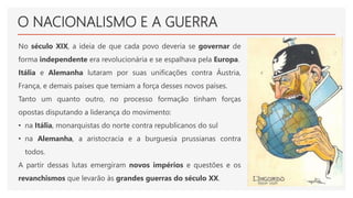 O NACIONALISMO E A GUERRA
No século XIX, a ideia de que cada povo deveria se governar de
forma independente era revolucionária e se espalhava pela Europa.
Itália e Alemanha lutaram por suas unificações contra Áustria,
França, e demais países que temiam a força desses novos países.
Tanto um quanto outro, no processo formação tinham forças
opostas disputando a liderança do movimento:
• na Itália, monarquistas do norte contra republicanos do sul
• na Alemanha, a aristocracia e a burguesia prussianas contra
todos.
A partir dessas lutas emergiram novos impérios e questões e os
revanchismos que levarão às grandes guerras do século XX.
 