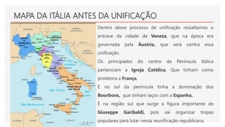 MAPA DA ITÁLIA ANTES DA UNIFICAÇÃO
Dentro desse processo de unificação ressaltamos o
entrave da cidade de Veneza, que na época era
governada pela Áustria, que será contra essa
unificação.
Os principados do centro da Península Itálica
pertenciam a Igreja Católica. Que tinham como
protetora a França.
E no sul da península tinha a dominação dos
Bourbons, que tinham laços com a Espanha.
É na região sul que surge a figura importante de
Giuseppe Garibaldi, pois vai organizar tropas
populares para lutar nessa reunificação republicana.
 
