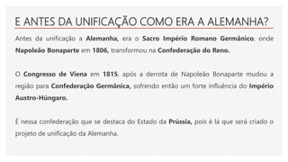 E ANTES DA UNIFICAÇÃO COMO ERA A ALEMANHA?
Antes da unificação a Alemanha, era o Sacro Império Romano Germânico, onde
Napoleão Bonaparte em 1806, transformou na Confederação do Reno.
O Congresso de Viena em 1815, após a derrota de Napoleão Bonaparte mudou a
região para Confederação Germânica, sofrendo então um forte influência do Império
Austro-Húngaro.
É nessa confederação que se destaca do Estado da Prússia, pois é lá que será criado o
projeto de unificação da Alemanha.
 