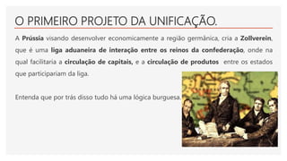 O PRIMEIRO PROJETO DA UNIFICAÇÃO.
A Prússia visando desenvolver economicamente a região germânica, cria a Zollverein,
que é uma liga aduaneira de interação entre os reinos da confederação, onde na
qual facilitaria a circulação de capitais, e a circulação de produtos entre os estados
que participariam da liga.
Entenda que por trás disso tudo há uma lógica burguesa.
 