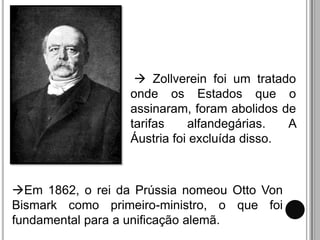  Zollverein foi um tratado
                  onde os Estados que o
                  assinaram, foram abolidos de
                  tarifas    alfandegárias.   A
                  Áustria foi excluída disso.



Em 1862, o rei da Prússia nomeou Otto Von
Bismark como primeiro-ministro, o que foi
fundamental para a unificação alemã.
 