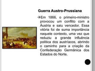 Guerra Austro-Prussiana
Em 1866, o primeiro-ministro
 provocou um conflito com a
 Áustria e saiu vencedor. Essa
 vitória foi de suma importância
 naquele contexto, uma vez que
 reduziu a grande influência
 política dos austríacos, abrindo
 o caminho para a criação da
 Confederação Germânica dos
 Estados do Norte.
 