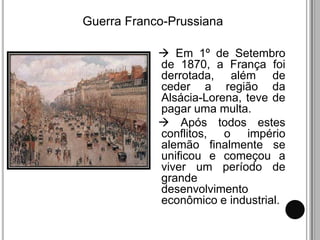 Guerra Franco-Prussiana

             Em 1º de Setembro
            de 1870, a França foi
            derrotada, além de
            ceder a região da
            Alsácia-Lorena, teve de
            pagar uma multa.
             Após todos estes
            conflitos, o império
            alemão finalmente se
            unificou e começou a
            viver um período de
            grande
            desenvolvimento
            econômico e industrial.
 
